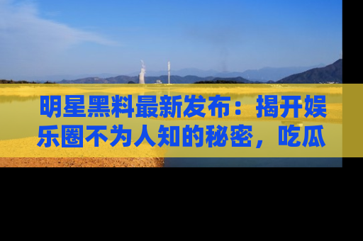 明星黑料最新发布：揭开娱乐圈不为人知的秘密，吃瓜者们请注意！