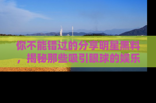 你不能错过的分享明星黑料，揭秘那些吸引眼球的娱乐新闻。