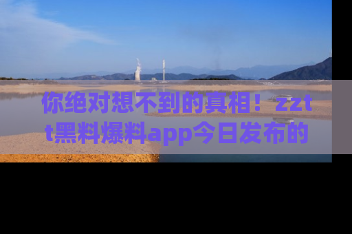 你绝对想不到的真相！zztt黑料爆料app今日发布的黑料让人叫绝！