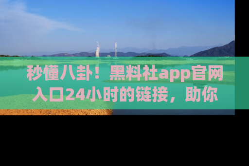 秒懂八卦！黑料社app官网入口24小时的链接，助你及时获取热搜焦点