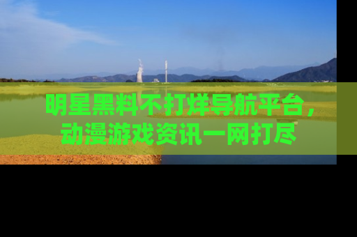 明星黑料不打烊导航平台，动漫游戏资讯一网打尽