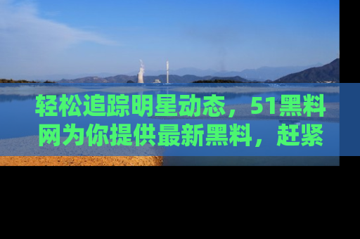 轻松追踪明星动态，51黑料网为你提供最新黑料，赶紧访问网址观看！