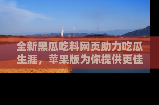 全新黑瓜吃料网页助力吃瓜生涯，苹果版为你提供更佳体验！