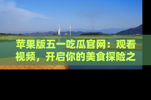 苹果版五一吃瓜官网：观看视频，开启你的美食探险之旅!
