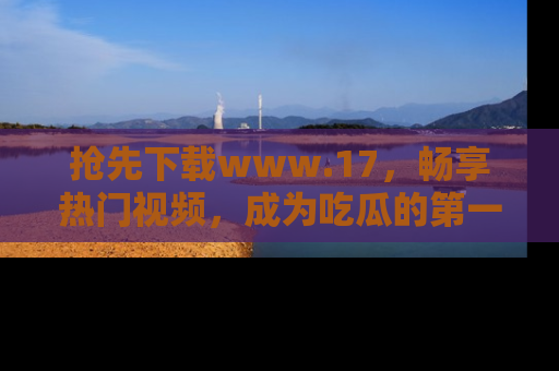 抢先下载www.17，畅享热门视频，成为吃瓜的第一手信息者！