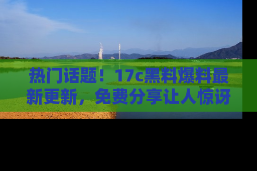 热门话题！17c黑料爆料最新更新，免费分享让人惊讶的事实！