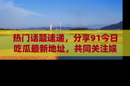 热门话题速递，分享91今日吃瓜最新地址，共同关注娱乐圈的风云变幻！