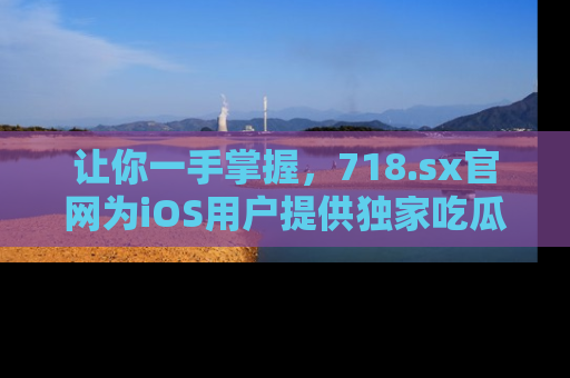 让你一手掌握，718.sx官网为iOS用户提供独家吃瓜内容！