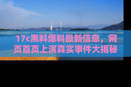 17c黑料爆料最新信息，网页首页上演真实事件大揭秘