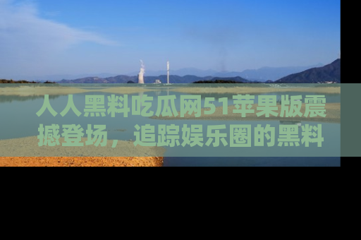 人人黑料吃瓜网51苹果版震撼登场，追踪娱乐圈的黑料与热闻