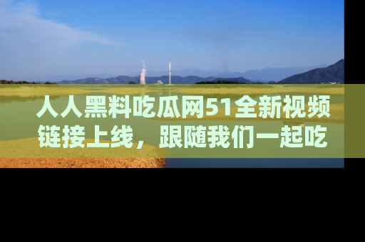 人人黑料吃瓜网51全新视频链接上线，跟随我们一起吃瓜围观！