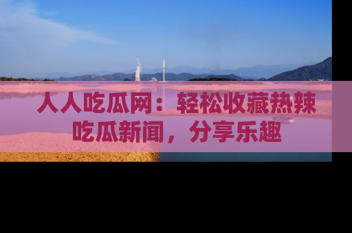 人人吃瓜网：轻松收藏热辣吃瓜新闻，分享乐趣