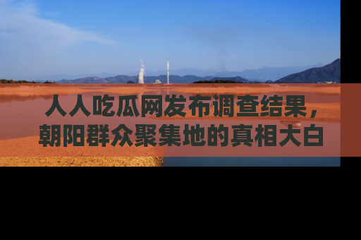人人吃瓜网发布调查结果，朝阳群众聚集地的真相大白