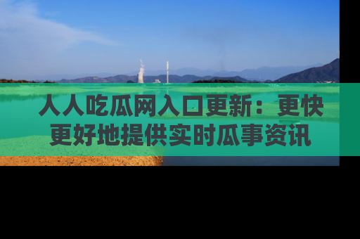 人人吃瓜网入口更新：更快更好地提供实时瓜事资讯