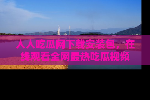 人人吃瓜网下载安装包，在线观看全网最热吃瓜视频