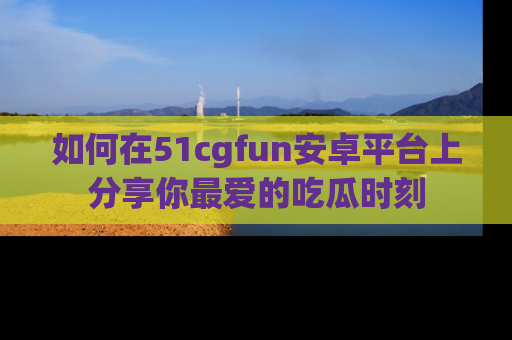 如何在51cgfun安卓平台上分享你最爱的吃瓜时刻