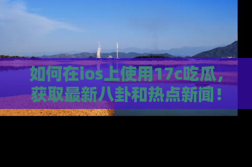 如何在ios上使用17c吃瓜,获取最新八卦和热点新闻!