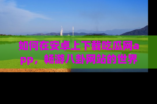 如何在安卓上下载吃瓜网app,畅游八卦网站的世界