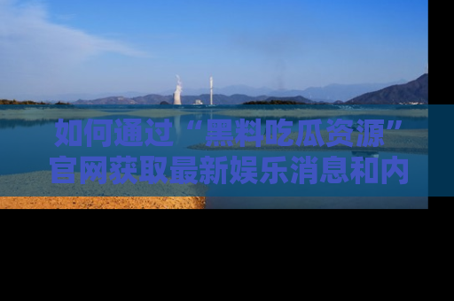 如何通过“黑料吃瓜资源”官网获取最新娱乐消息和内幕爆料