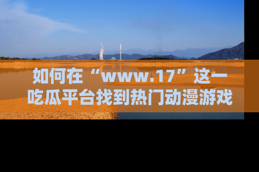 如何在“www.17”这一吃瓜平台找到热门动漫游戏风格的链接?
