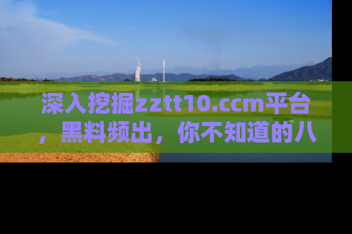 深入挖掘zztt10.ccm平台,黑料频出,你不知道的八卦尽在其中!