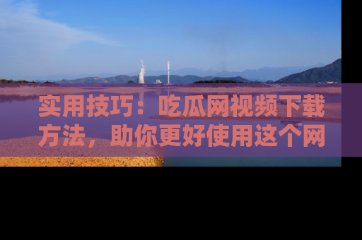实用技巧:吃瓜网视频下载方法,助你更好使用这个网站