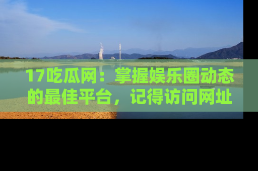 17吃瓜网：掌握娱乐圈动态的最佳平台，记得访问网址获取新鲜资讯！