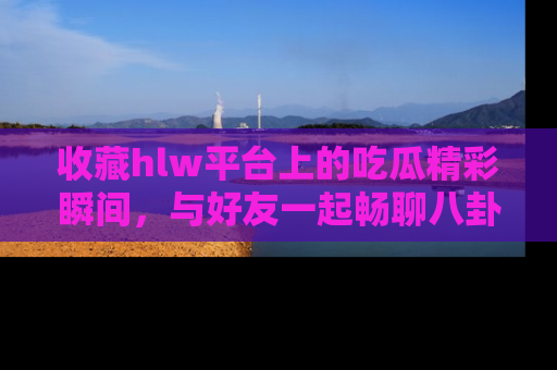 收藏hlw平台上的吃瓜精彩瞬间,与好友一起畅聊八卦趣闻!