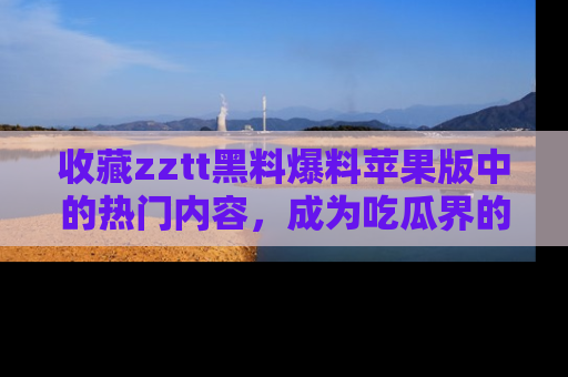收藏zztt黑料爆料苹果版中的热门内容,成为吃瓜界的资深玩家!
