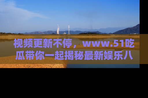 视频更新不停,www.51吃瓜带你一起揭秘最新娱乐八卦,畅享信息盛宴!