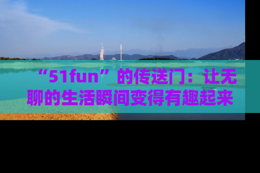 “51fun”的传送门:让无聊的生活瞬间变得有趣起来!