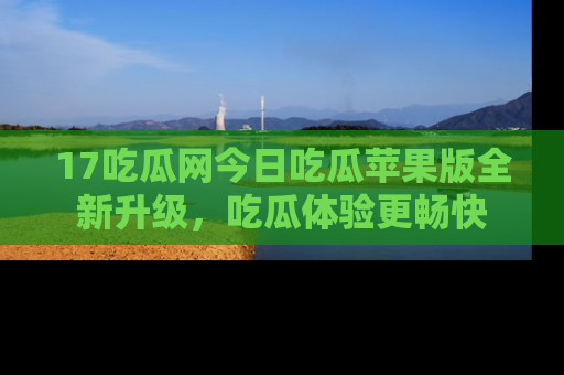 17吃瓜网今日吃瓜苹果版全新升级，吃瓜体验更畅快