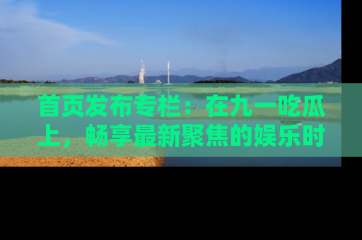 首页发布专栏:在九一吃瓜上,畅享最新聚焦的娱乐时讯
