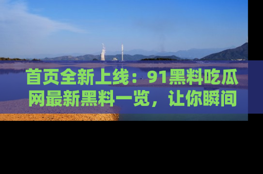 首页全新上线:91黑料吃瓜网最新黑料一览,让你瞬间掌握