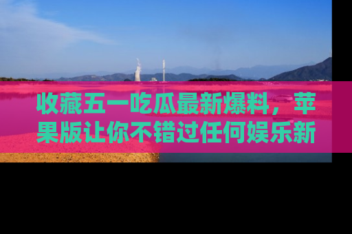 收藏五一吃瓜最新爆料,苹果版让你不错过任何娱乐新闻