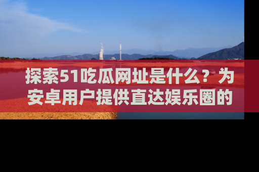 探索51吃瓜网址是什么?为安卓用户提供直达娱乐圈的途径