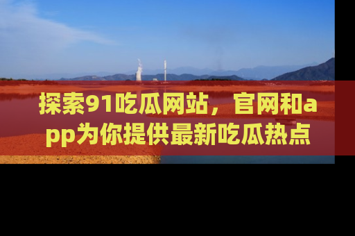 探索91吃瓜网站,官网和app为你提供最新吃瓜热点