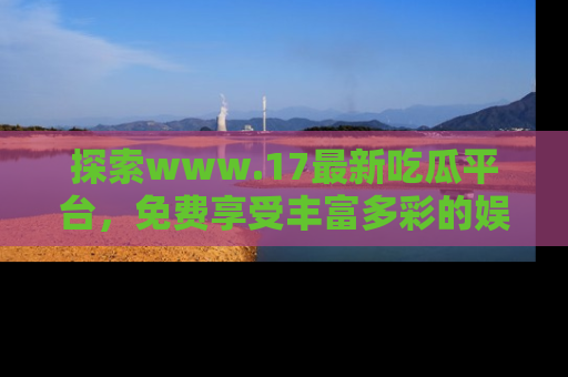 探索www.17最新吃瓜平台,免费享受丰富多彩的娱乐体验!