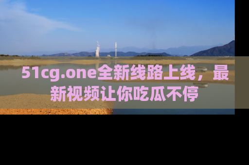 51cg.one全新线路上线，最新视频让你吃瓜不停
