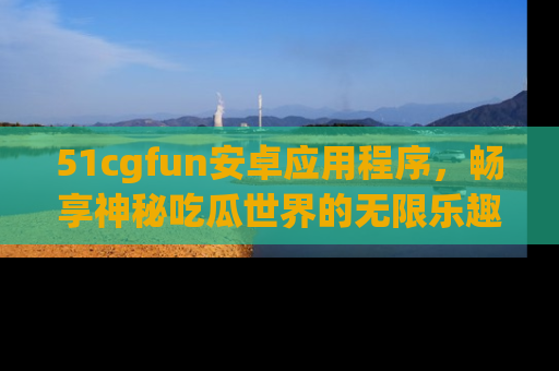 51cgfun安卓应用程序，畅享神秘吃瓜世界的无限乐趣！