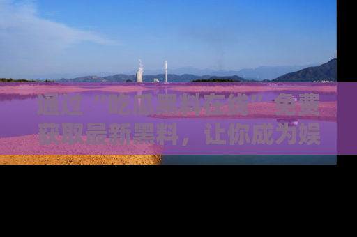 通过“吃瓜黑料在线”免费获取最新黑料,让你成为娱乐圈的内幕专家!
