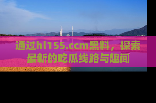 通过hl155.ccm黑料,探索最新的吃瓜线路与趣闻