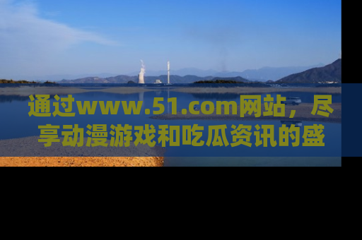 通过www.51.com网站,尽享动漫游戏和吃瓜资讯的盛宴!