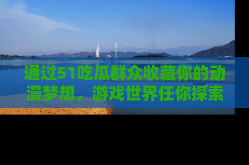 通过51吃瓜群众收藏你的动漫梦想,游戏世界任你探索
