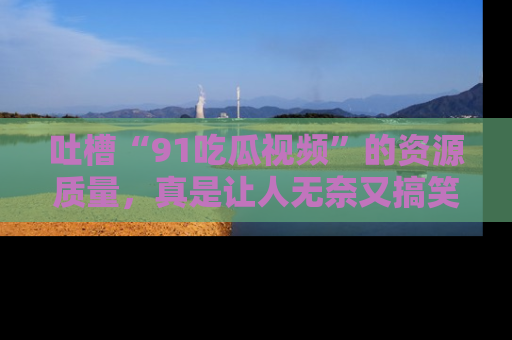 吐槽“91吃瓜视频”的资源质量,真是让人无奈又搞笑!