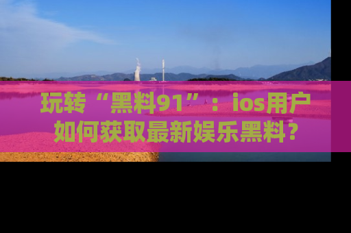 玩转“黑料91”:ios用户如何获取最新娱乐黑料?