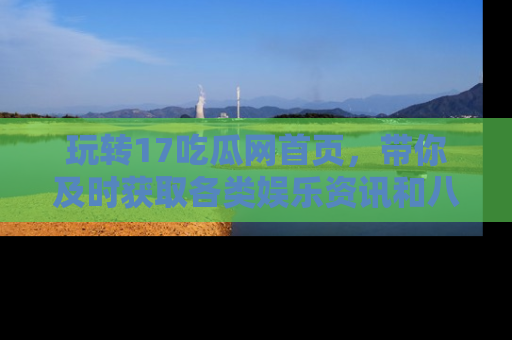 玩转17吃瓜网首页,带你及时获取各类娱乐资讯和八卦故事!
