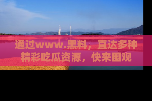 通过www.黑料,直达多种精彩吃瓜资源,快来围观