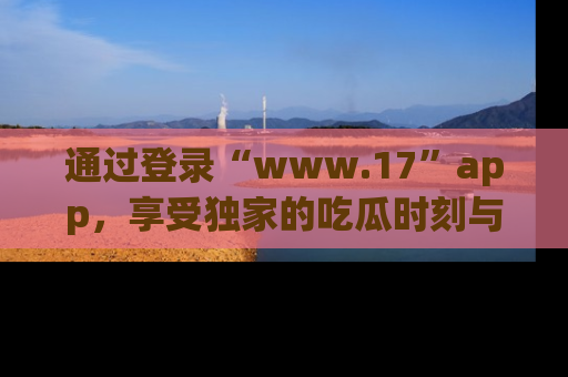 通过登录“www.17”app,享受独家的吃瓜时刻与娱乐资讯!