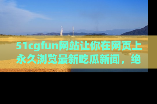 51cgfun网站让你在网页上永久浏览最新吃瓜新闻，绝不错过任何热点！